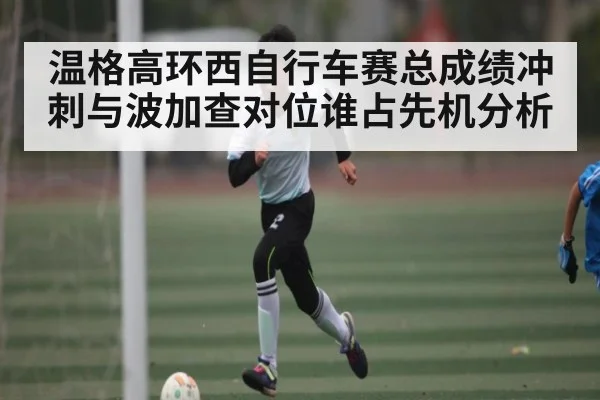 温格高环西自行车赛总成绩冲刺与波加查对位谁占先机分析