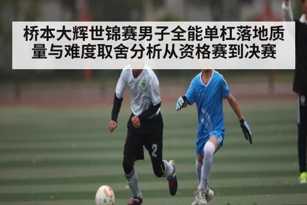 桥本大辉世锦赛男子全能单杠落地质量与难度取舍分析从资格赛到决赛